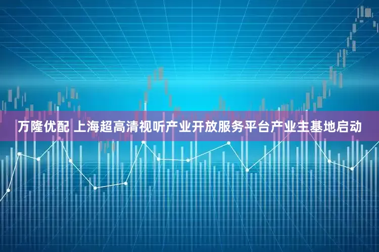 万隆优配 上海超高清视听产业开放服务平台产业主基地启动