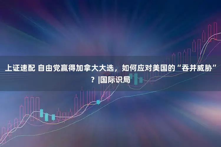 上证速配 自由党赢得加拿大大选，如何应对美国的“吞并威胁”？|国际识局