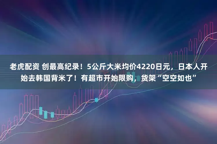 老虎配资 创最高纪录！5公斤大米均价4220日元，日本人开始去韩国背米了！有超市开始限购，货架“空空如也”