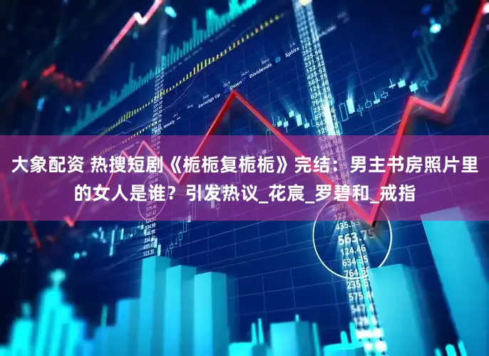大象配资 热搜短剧《栀栀复栀栀》完结：男主书房照片里的女人是谁？引发热议_花宸_罗碧和_戒指