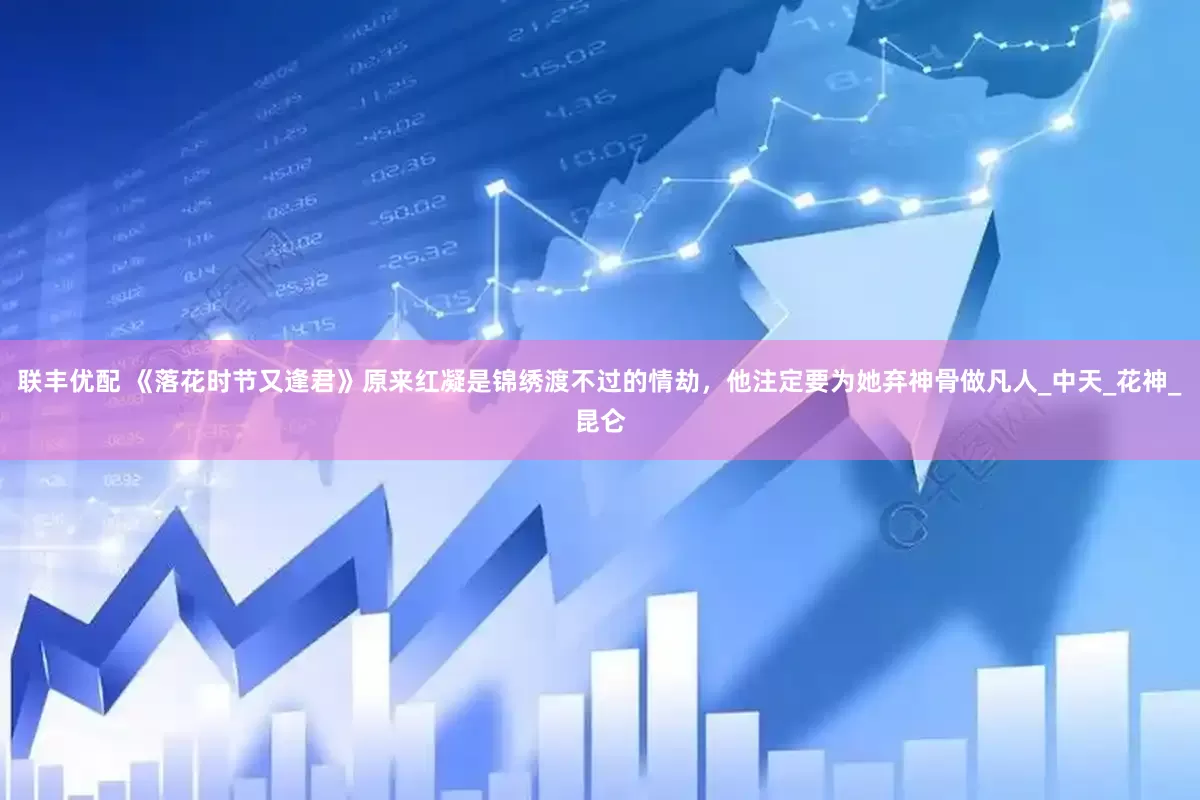 联丰优配 《落花时节又逢君》原来红凝是锦绣渡不过的情劫，他注定要为她弃神骨做凡人_中天_花神_昆仑