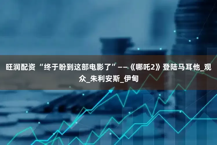 旺润配资 “终于盼到这部电影了”——《哪吒2》登陆马耳他_观众_朱利安斯_伊甸