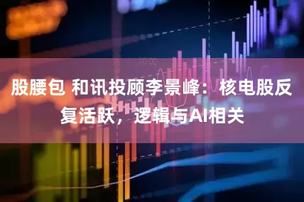 股腰包 和讯投顾李景峰：核电股反复活跃，逻辑与AI相关