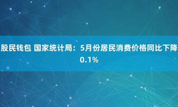 股民钱包 国家统计局：5月份居民消费价格同比下降0.1%