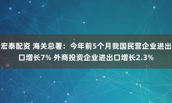 宏泰配资 海关总署：今年前5个月我国民营企业进出口增长7% 外商投资企业进出口增长2.3%