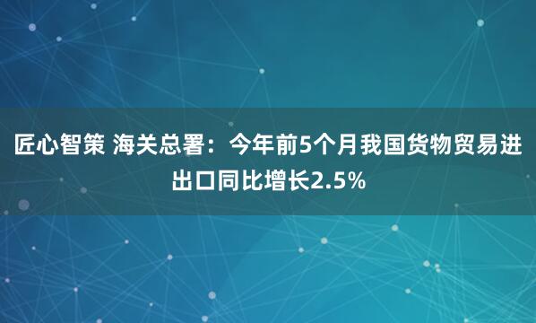 匠心智策 海关总署：今年前5个月我国货物贸易进出口同比增长2.5%