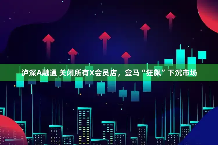 泸深A融通 关闭所有X会员店，盒马“狂飙”下沉市场