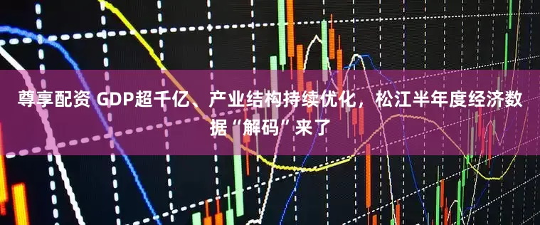 尊享配资 GDP超千亿、产业结构持续优化，松江半年度经济数据“解码”来了