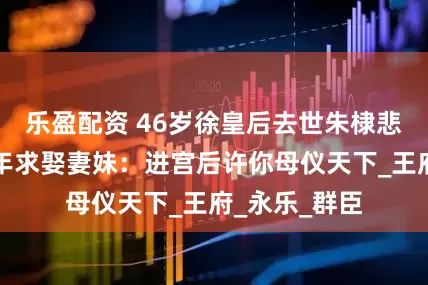 乐盈配资 46岁徐皇后去世朱棣悲痛欲绝，次年求娶妻妹：进宫后许你母仪天下_王府_永乐_群臣