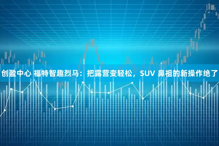 创盈中心 福特智趣烈马：把露营变轻松，SUV 鼻祖的新操作绝了