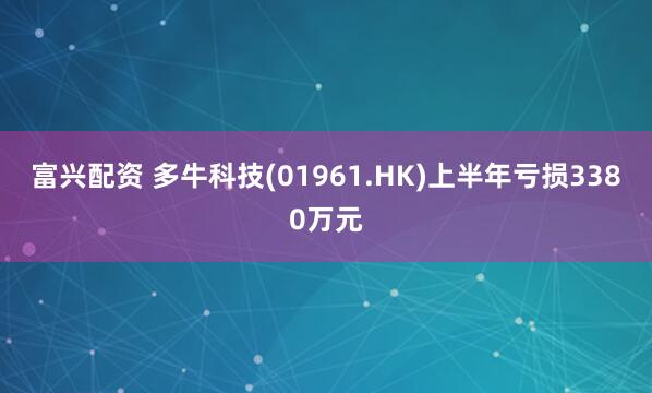 富兴配资 多牛科技(01961.HK)上半年亏损3380万元