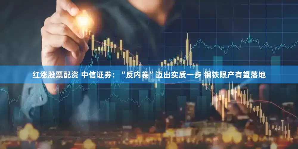 红涨股票配资 中信证券：“反内卷”迈出实质一步 钢铁限产有望落地