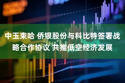 中玉束哈 侨银股份与科比特签署战略合作协议 共推低空经济发展