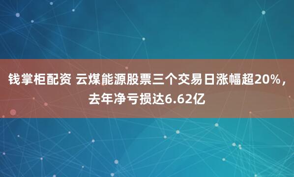 钱掌柜配资 云煤能源股票三个交易日涨幅超20%，去年净亏损达6.62亿
