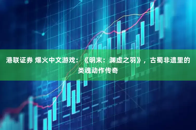 港联证券 爆火中文游戏：《明末：渊虚之羽》，古蜀非遗里的类魂动作传奇
