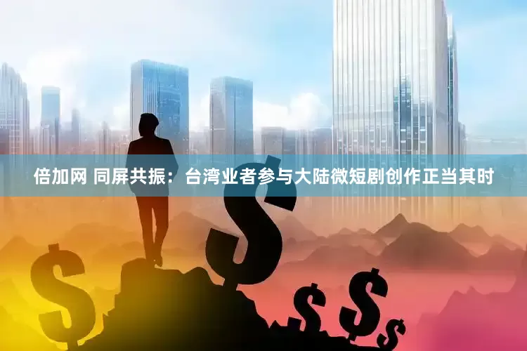 倍加网 同屏共振：台湾业者参与大陆微短剧创作正当其时