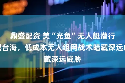 鼎盛配资 美“光鱼”无人艇潜行穿越台海，低成本无人组网战术暗藏深远威胁