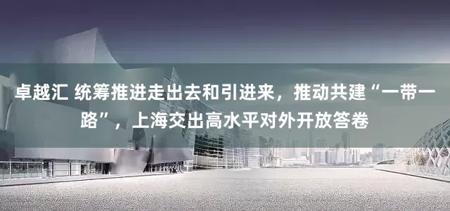 卓越汇 统筹推进走出去和引进来，推动共建“一带一路”，上海交出高水平对外开放答卷
