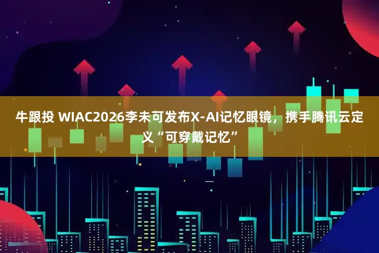牛跟投 WIAC2026李未可发布X-AI记忆眼镜，携手腾讯云定义“可穿戴记忆”